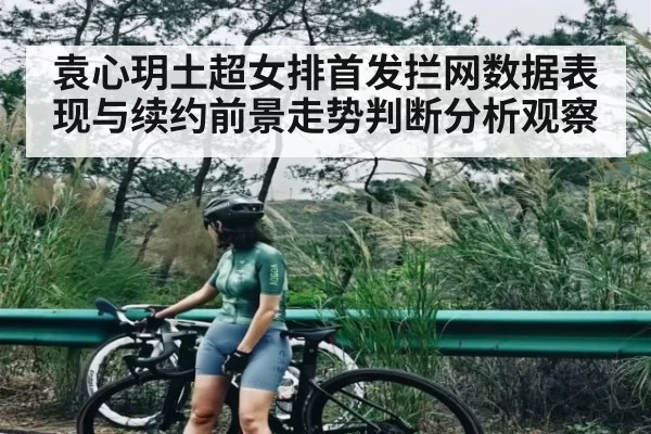 袁心玥土超女排首发拦网数据表现与续约前景走势判断分析观察