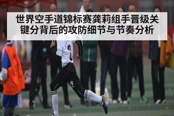 世界空手道锦标赛龚莉组手晋级关键分背后的攻防细节与节奏分析